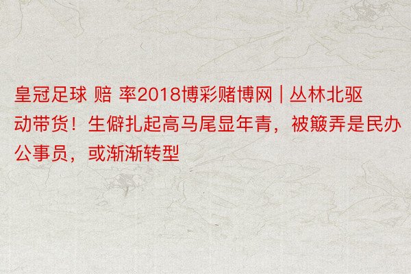 皇冠足球 赔 率2018博彩赌博网 | 丛林北驱动带货！生僻扎起高马尾显年青，被簸弄是民办公事员，或渐渐转型