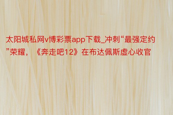 太阳城私网v博彩票app下载_冲刺“最强定约”荣耀，《奔走吧12》在布达佩斯虚心收官