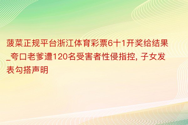 菠菜正规平台浙江体育彩票6十1开奖给结果_夸口老爹遭120名受害者性侵指控, 子女发表勾搭声明
