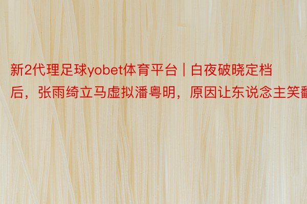 新2代理足球yobet体育平台 | 白夜破晓定档后，张雨绮立马虚拟潘粤明，原因让东说念主笑翻