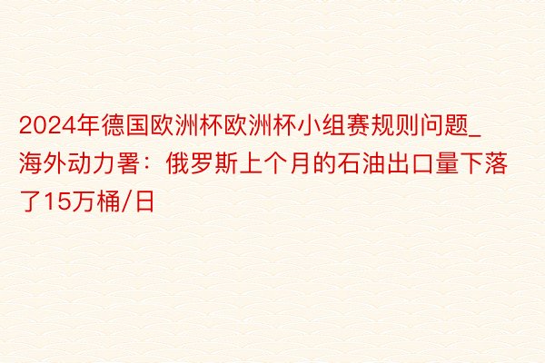 2024年德国欧洲杯欧洲杯小组赛规则问题_海外动力署:俄罗斯上个月的石油出口量下落了15万桶/日