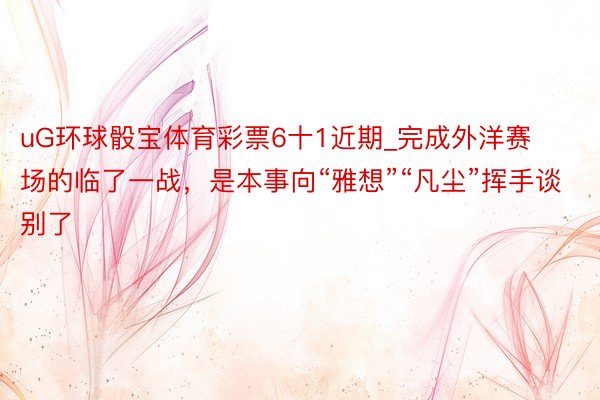 uG环球骰宝体育彩票6十1近期_完成外洋赛场的临了一战，是本事向“雅想”“凡尘”挥手谈别了
