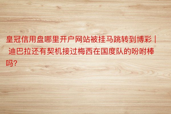 皇冠信用盘哪里开户网站被挂马跳转到博彩 | 迪巴拉还有契机接过梅西在国度队的吩咐棒吗？