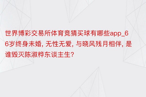世界博彩交易所体育竞猜买球有哪些app_66岁终身未婚, 无性无爱, 与晓风残月相伴, 是谁毁灭陈淑桦东谈主生?
