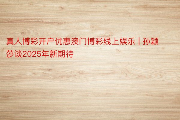 真人博彩开户优惠澳门博彩线上娱乐 | 孙颖莎谈2025年新期待