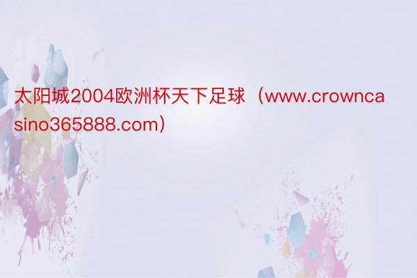太阳城2004欧洲杯天下足球（www.crowncasino365888.com）