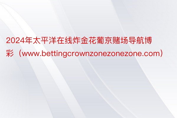 2024年太平洋在线炸金花葡京赌场导航博彩（www.bettingcrownzonezonezone.com）