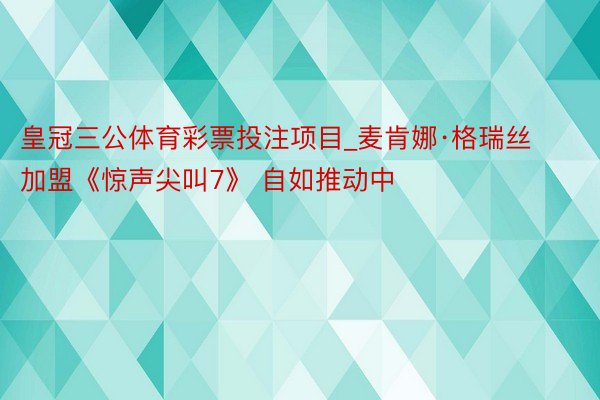 皇冠三公体育彩票投注项目_麦肯娜·格瑞丝加盟《惊声尖叫7》 自如推动中