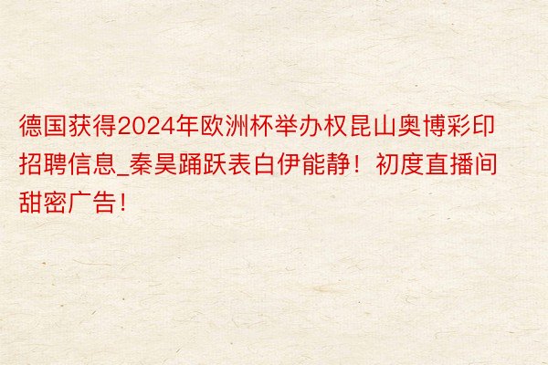 德国获得2024年欧洲杯举办权昆山奥博彩印招聘信息_秦昊踊跃表白伊能静！初度直播间甜密广告！